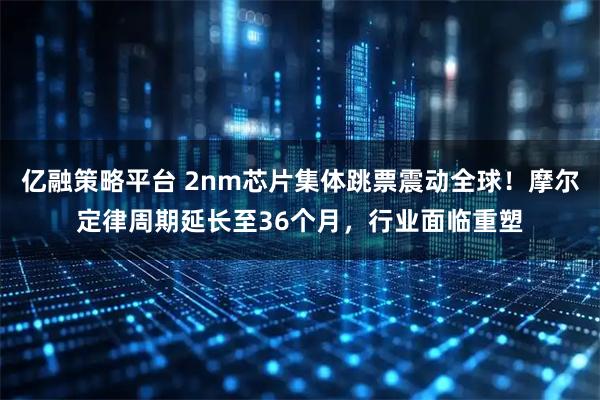 亿融策略平台 2nm芯片集体跳票震动全球！摩尔定律周期延长至36个月，行业面临重塑