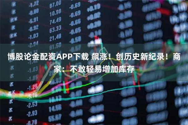 博股论金配资APP下载 飙涨！创历史新纪录！商家：不敢轻易增加库存