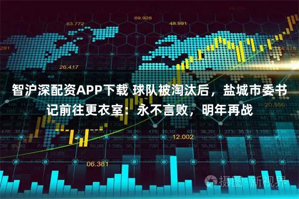 智沪深配资APP下载 球队被淘汰后，盐城市委书记前往更衣室：永不言败，明年再战