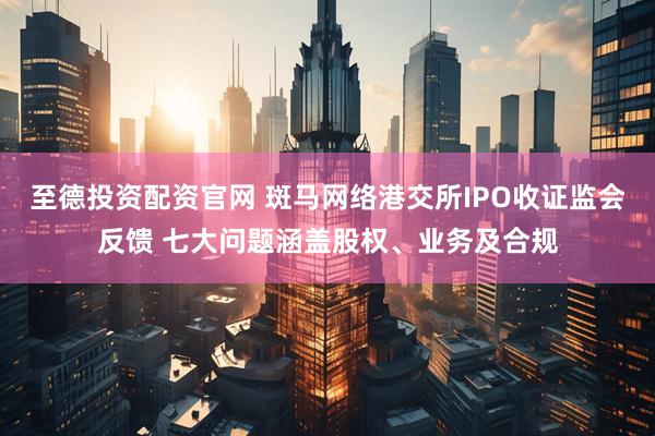 至德投资配资官网 斑马网络港交所IPO收证监会反馈 七大问题涵盖股权、业务及合规