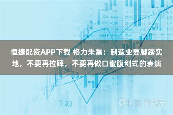 恒捷配资APP下载 格力朱磊:制造业要脚踏实地,不要再拉踩,不要再做口蜜腹剑式的表演