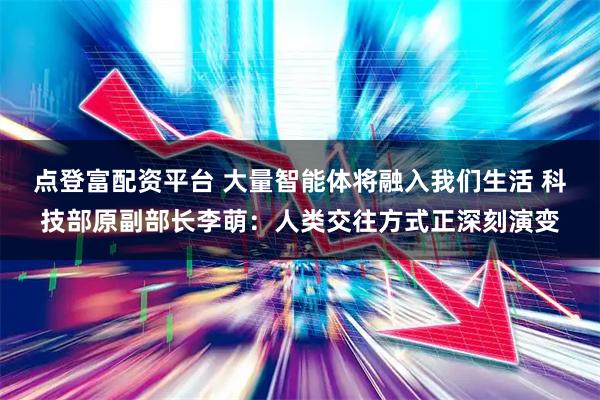 点登富配资平台 大量智能体将融入我们生活 科技部原副部长李萌：人类交往方式正深刻演变