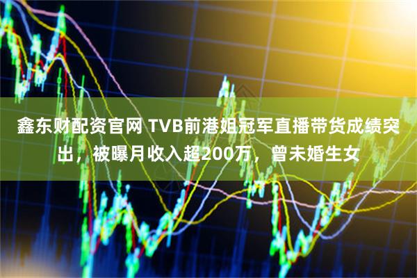 鑫东财配资官网 TVB前港姐冠军直播带货成绩突出，被曝月收入超200万，曾未婚生女