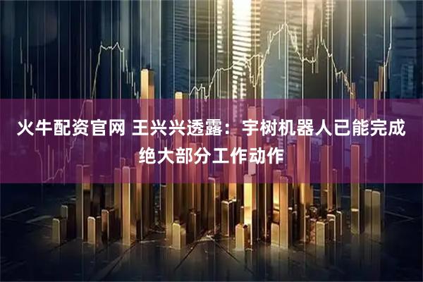 火牛配资官网 王兴兴透露:宇树机器人已能完成绝大部分工作动作