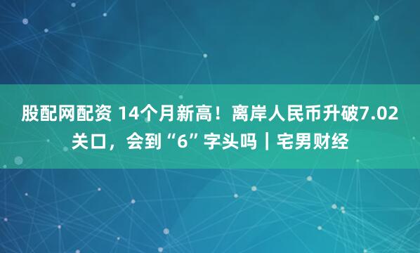 股配网配资 14个月新高!离岸人民币升破7.02关口,会到“6”字头吗|宅男财经