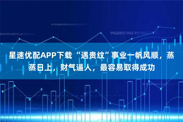 星速优配APP下载 “遇贵纹”事业一帆风顺,蒸蒸日上,财气逼人,最容易取得成功