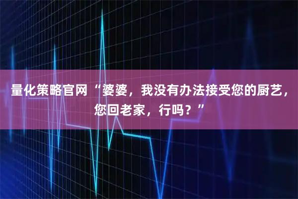 量化策略官网 “婆婆,我没有办法接受您的厨艺,您回老家,行吗?”