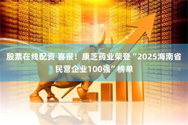 股票在线配资 喜报！康芝药业荣登“2025海南省民营企业100强”榜单