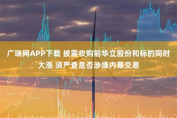 广瑞网APP下载 披露收购前华立股份和标的同时大涨 须严查是否涉嫌内幕交易