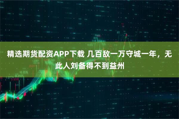 精选期货配资APP下载 几百敌一万守城一年，无此人刘备得不到益州