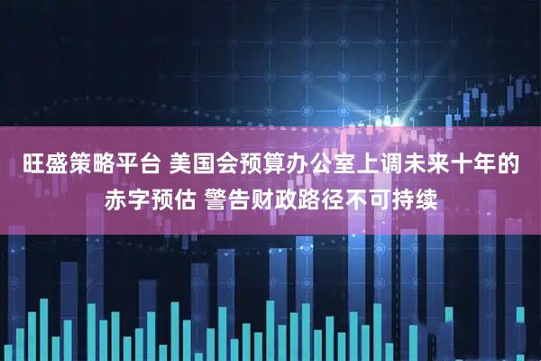 旺盛策略平台 美国会预算办公室上调未来十年的赤字预估 警告财政路径不可持续