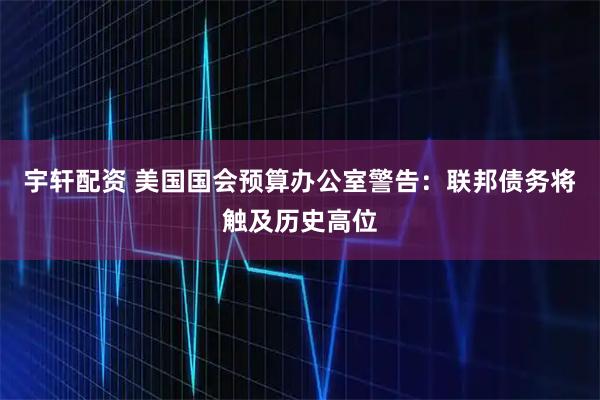 宇轩配资 美国国会预算办公室警告：联邦债务将触及历史高位
