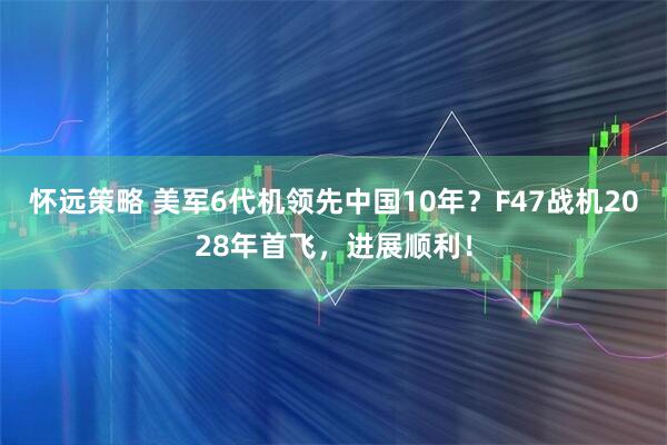 怀远策略 美军6代机领先中国10年？F47战机2028年首飞，进展顺利！