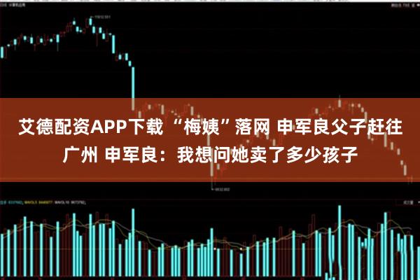 艾德配资APP下载 “梅姨”落网 申军良父子赶往广州 申军良：我想问她卖了多少孩子
