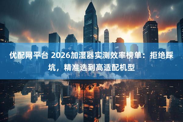 优配网平台 2026加湿器实测效率榜单：拒绝踩坑，精准选到高适配机型
