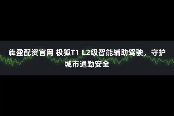 犇盈配资官网 极狐T1 L2级智能辅助驾驶，守护城市通勤安全