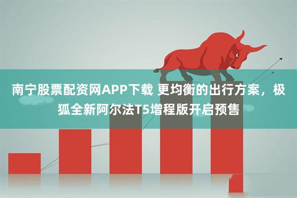 南宁股票配资网APP下载 更均衡的出行方案，极狐全新阿尔法T5增程版开启预售