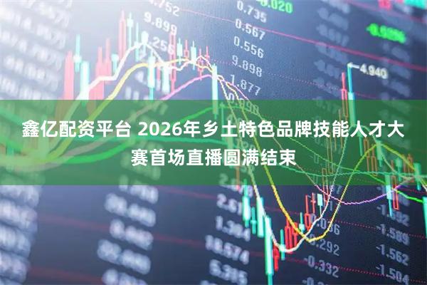 鑫亿配资平台 2026年乡土特色品牌技能人才大赛首场直播圆满结束