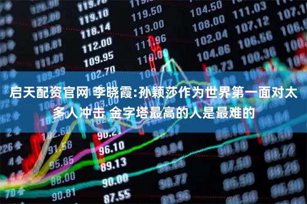启天配资官网 李晓霞:孙颖莎作为世界第一面对太多人冲击 金字塔最高的人是最难的