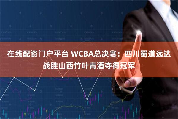 在线配资门户平台 WCBA总决赛：四川蜀道远达战胜山西竹叶青酒夺得冠军