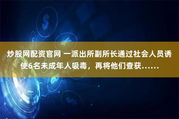 炒股网配资官网 一派出所副所长通过社会人员诱使6名未成年人吸毒，再将他们查获……