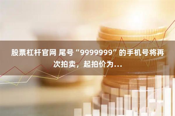 股票杠杆官网 尾号“9999999”的手机号将再次拍卖，起拍价为…